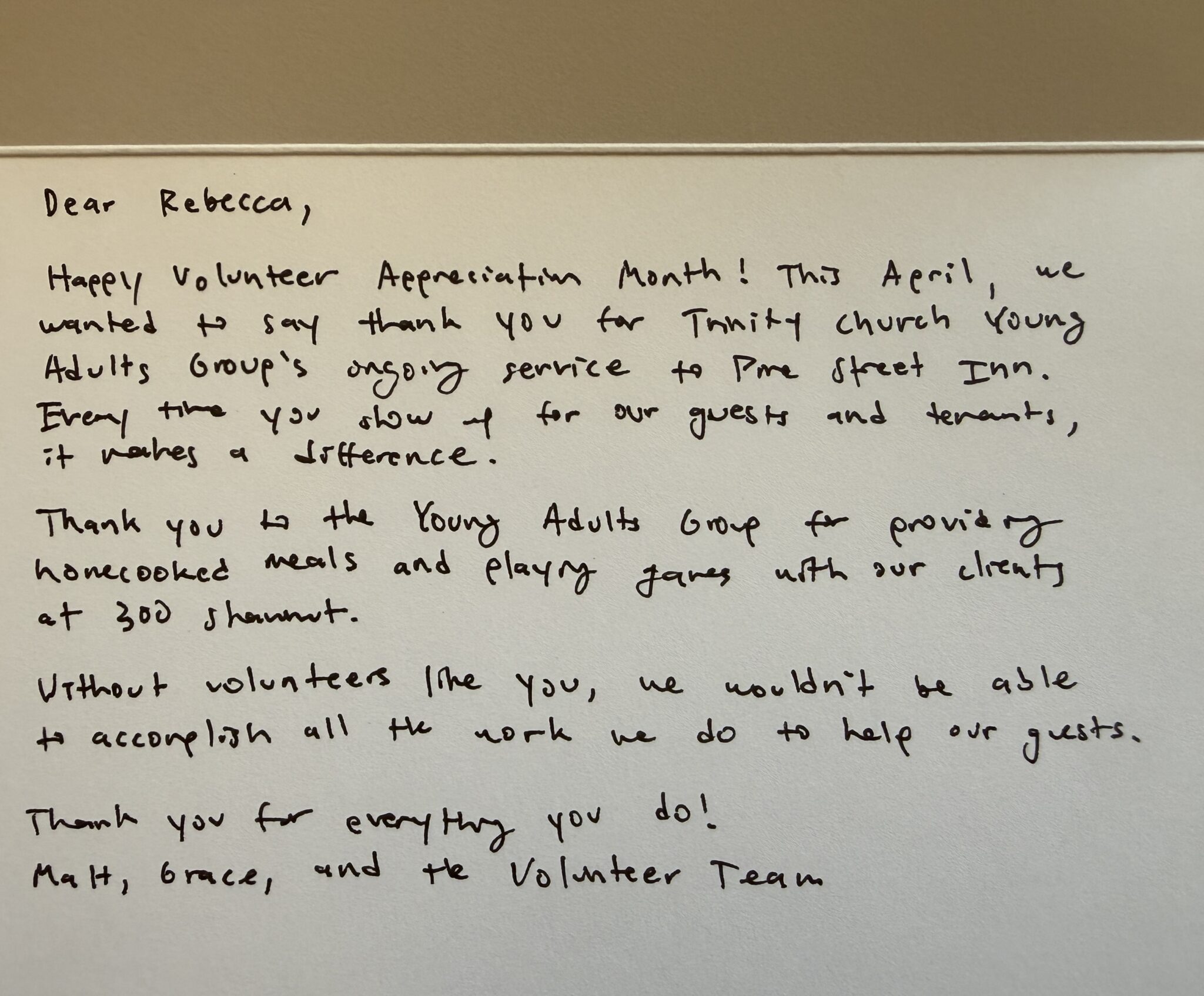 Dear Rebecca,  Happy volunteer appreciation month! This April, we wanted to say thank you for Trinity Church Young Adults Group’s ongoing service to Pine Street Inn. Every time you show before our guests and tenants, it makes a difference.  Thank you to the Young Adults Group for providing homecooked meals and playing games with our clients at 300 Shawmut.  Without volunteers like you, we wouldn't be able to accomplish all the work we do to help our guests.  Thank you for everything you do!  Matt, Grace, and the Volunteer Team.